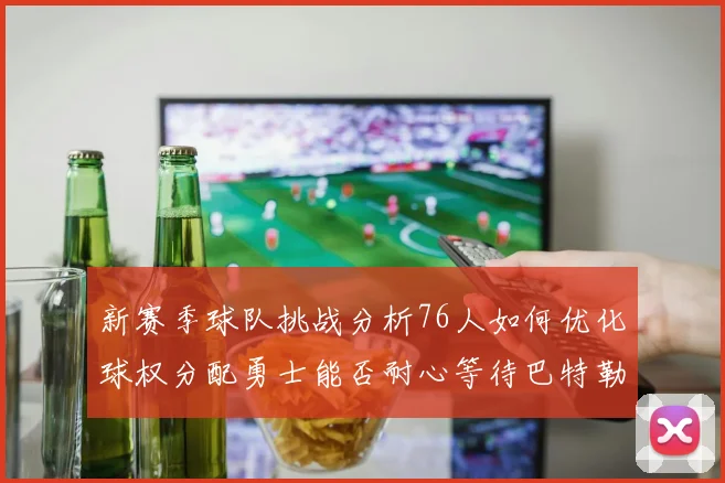 新赛季球队挑战分析76人如何优化球权分配勇士能否耐心等待巴特勒复出